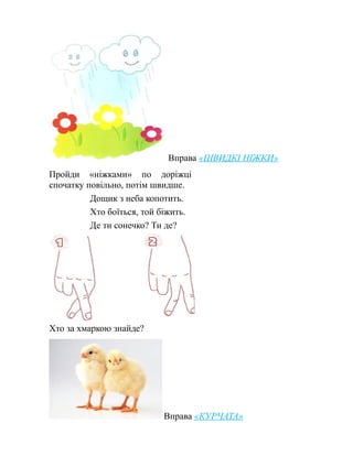 Вправа «ШВИДКІ НІЖКИ»
Пройди «ніжками» по доріжці
спочатку повільно, потім швидше.
Дощик з неба копотить.
Хто боїться, той біжить.
Де ти сонечко? Ти де?
Хто за хмаркою знайде?
Вправа «КУРЧАТА»
 