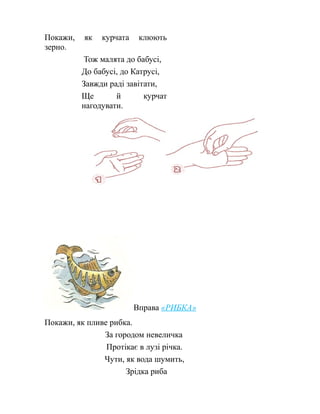 Покажи, як курчата клюють
зерно.
Тож малята до бабусі,
До бабусі, до Катрусі,
Завжди раді завітати,
Ще й курчат
нагодувати.
Вправа «РИБКА»
Покажи, як пливе рибка.
За городом невеличка
Протікає в лузі річка.
Чути, як вода шумить,
Зрідка риба
 