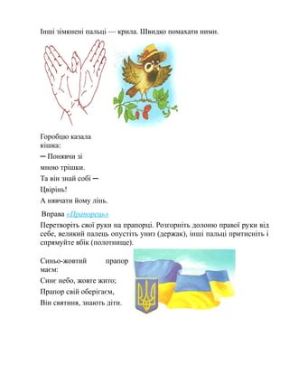 Інші зімкнені пальці — крила. Швидко помахати ними.
Горобцю казала
кішка:
─ Понявчи зі
мною трішки.
Та він знай собі ─
Цвірінь!
А нявчати йому лінь.
Вправа «Прапорець»
Перетворіть свої руки на прапорці. Розгорніть долоню правої руки від
себе, великий палець опустіть униз (держак), інші пальці притисніть і
спрямуйте вбік (полотнище).
Синьо-жовтий прапор
маєм:
Синє небо, жовте жито;
Прапор свій оберігаєм,
Він святиня, знають діти.
 