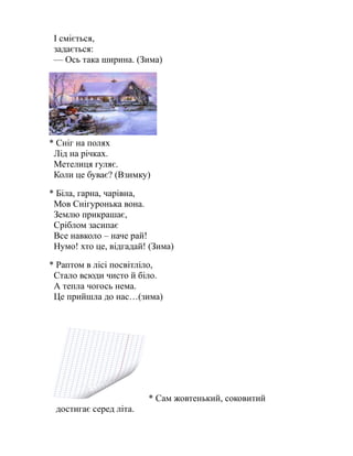 І сміється,
задається:
— Ось така ширина. (Зима)
* Сніг на полях
Лід на річках.
Метелиця гуляє.
Коли це буває? (Взимку)
* Біла, гарна, чарівна,
Мов Снігуронька вона.
Землю прикрашає,
Сріблом засипає
Все навколо – наче рай!
Нумо! хто це, відгадай! (Зима)
* Раптом в лісі посвітліло,
Стало всюди чисто й біло.
А тепла чогось нема.
Це прийшла до нас…(зима)
* Сам жовтенький, соковитий
достигає серед літа.
 