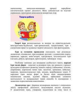 навчальному, навчально-виховному процесі передбачає
систематизація ігрової діяльності. Вона здійснюється на підставі
порівняння структурних компонентів конкретних ігор.
Творчі ігри розподіляються за видами на сюжетно-рольові,
конструктивно-будівельні, ігри-драматизації, театралізовані, ігри з
елементами праці та художньо-творчої діяльності, ігри-фантазування.
Ігри за готовими правилами охоплюють такі різновиди:
дидактичні, пізнавальні, ігри-подорожі, рухливі, з елементами спорту,
хороводні, народні, комп’ютерні, ігри-розваги, інтелектуальні ігри
(загадки, ребуси, кросворди, криптограми, чайнворди тощо.
Особливе значення для виховання особистості мають народні
ігри малих форм – невеликі за розміром ігри, що виникли у процесі
культурно-історичного розвитку певного народу (забавлянки, лічилки,
скоромовки, жартівливі мовні ігри, заклички, примовки, небилиці,
мирилки, звуконаслідувальні ігри, загадки, жеребкування тощо). У
народних іграх малих форм за багато віків сконцентрована
національна лексика, художні образи, зафіксовані елементи
ментальності та відпрацьовані ігрові способи їх відтворення і
засвоєння підростаючими поколіннями.
Дидактична гра є формою відтворення наочного і соціального
змісту професійної діяльності, моделювання систем відносин.
У дидактичних іграх, створених педагогікою (в тому числі й
 