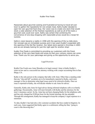 Kudler Fine Foods




Passionate about gourmet cooking and frustrated at having to travel all over
town to gather the ingredients for one simple meal, Kathy Kudler decided to
open her own gourmet food shop. Her vision was to create one store that would
stock a wide selection of the freshest ingredients as well as all of the tools a
gourmet cook could ever want. Kathy was certain that combining the
convenience of one-stop shopping with reasonable prices would be a recipe for
success.

Kathy's vision became a reality in 1998 with the opening of the La Jolla store.
Her concept was an immediate success and in two years Kudler's expanded with
the opening of the Del Mar location. Our latest store opened in Encinitas in 2003
and we are already looking for just the right spot for another shop!

Kudler Fine Foods is committed to providing our customers with the finest
selection of the very best foods and wines so that your culinary visions can come
true. Thank you for your patronage and giving us the opportunity to serve you.


                                     Legal Overview


Kudler Fine Foods uses Anne Shousha as its legal counsel. Anne is Kathy Kudler’s
sister-in-law and is a successful tax attorney working with a major accounting firm in San
Diego, CA.

Kathy is the only person in the company that talks with Anne. Other than a standing order
that any "slip and fall" accidents are to be immediately reported to Kathy, each store
manager is free to determine what legal issues need to be referred to Kathy. Once an
issue is reported to Kathy, she will decide whether to ask Anne for advice.

Generally, Kathy asks Anne for legal advice during informal telephone calls or at family
gatherings. Occasionally, Anne will meet formally with Kathy and the attorneys for the
store’s insurance carrier. So far, Anne has not been charging Kathy for the telephone calls
and has only charged her $100 per hour for the formal meetings she has attended.
Through this arrangement, Kathy has managed to keep the company’s legal expenses to a
minimum.

To date, Kudler’s has had only a few customer accidents that have ended in litigation. In
each case, Anne suggested that Kathy agree to a settlement, telling her that, "going to
court is like throwing dice."
 