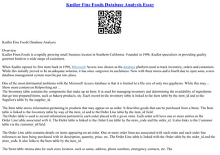 Kudler Fine Foods Database Analysis Essay
Kudler Fine Foods Database Analysis
Overview
Kudler Fines Foods is a rapidly growing small business located in Southern California. Founded in 1998, Kudler specializes in providing quality
gourmet foods to a wide range of customers.
When Kudler opened its first store back in 1998, Microsoft Access was chosen as the database platform used to track inventory, orders and customers.
While this initially proved to be an adequate solution, it has since outgrown its usefulness. Now with three stores and a fourth due to open soon, a new
database management system must be put into place.
One of the most detrimental problems with the Microsoft Access database is that it is limited to a file size of only two gigabytes. While this may ...
Show more content on Helpwriting.net ...
The Inventory table contains the components that make up an Item. It is used for managing inventory and determining the availability of ingredients
that go into prepared items, such as bakery products, etc. Each record in the inventory table is linked to the Item table by the item_id and to the
Supplier's table by the supplier_id.
The Item table stores information pertaining to products that may appear on an order. It describes goods that can be purchased from a Store. The Item
table is linked to the Inventory table by way of the item_id and to the Order Line table by the item_id field.
The Order table is used to record information pertinent to each order placed with a given store. Each order will have one or more entries in the
Order Line table associated with it. The Order table is linked to the Order Line table by the store_code and the order_id. It also links to the Customer
table via the customer_id field.
The Order Line table contains details on items appearing on an order. One or more order lines are associated with each order and each order line
references an item being purchased with its description, quantity, price, etc. The Order Line table is linked with the Order table by the order_id and the
store_code. It also links to the Item table by the item_id.
The Store table retains data for each store location, such as name, address, phone numbers, emergency contacts, etc. The
 