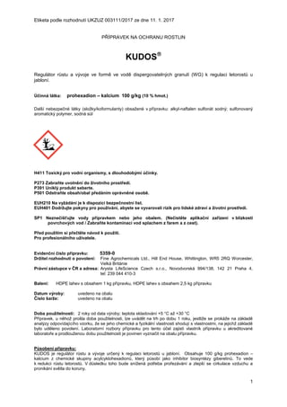 Etiketa podle rozhodnutí UKZUZ 003111/2017 ze dne 11. 1. 2017
1
PŘÍPRAVEK NA OCHRANU ROSTLIN
KUDOS
Regulátor růstu a vývoje ve formě ve vodě dispergovatelných granulí (WG) k regulaci letorostů u
jabloní.
Účinná látka: prohexadion – kalcium 100 g/kg (10 % hmot.)
Další nebezpečné látky (složky/koformulanty) obsažené v přípravku: alkyl-naftalen sulfonát sodný; sulfonovaný
aromatický polymer, sodná sůl
H411 Toxický pro vodní organismy, s dlouhodobými účinky.
P273 Zabraňte uvolnění do životního prostředí.
P391 Uniklý produkt seberte.
P501 Odstraňte obsah/obal předáním oprávněné osobě.
EUH210 Na vyžádání je k dispozici bezpečnostní list.
EUH401 Dodržujte pokyny pro používání, abyste se vyvarovali rizik pro lidské zdraví a životní prostředí.
SP1 Neznečišťujte vody přípravkem nebo jeho obalem. (Nečistěte aplikační zařízení v blízkosti
povrchových vod / Zabraňte kontaminaci vod splachem z farem a z cest).
Před použitím si přečtěte návod k použití.
Pro profesionálního uživatele.
Evidenční číslo přípravku: 5359-0
Držitel rozhodnutí o povolení: Fine Agrochemicals Ltd., Hill End House, Whittington, WR5 2RQ Worcester,
Velká Británie
Právní zástupce v ČR a adresa: Arysta LifeScience Czech s.r.o., Novodvorská 994/138, 142 21 Praha 4,
tel: 239 044 410-3
Balení: HDPE lahev s obsahem 1 kg přípravku, HDPE lahev s obsahem 2,5 kg přípravku
Datum výroby: uvedeno na obalu
Číslo šarže: uvedeno na obalu
Doba použitelnosti: 2 roky od data výroby; teplota skladování +5 °C až +30 °C
Přípravek, u něhož prošla doba použitelnosti, lze uvádět na trh po dobu 1 roku, jestliže se prokáže na základě
analýzy odpovídajícího vzorku, že se jeho chemické a fyzikální vlastnosti shodují s vlastnostmi, na jejichž základě
bylo uděleno povolení. Laboratorní rozbory přípravku pro tento účel zajistí vlastník přípravku u akreditované
laboratoře a prodlouženou dobu použitelnosti je povinen vyznačit na obalu přípravku.
Působení přípravku:
KUDOS je regulátor růstu a vývoje určený k regulaci letorostů u jabloní. Obsahuje 100 g/kg prohexadion –
kalcium z chemické skupiny acylcyklohexadionů, který působí jako inhibitor biosyntézy giberelinů. To vede
k redukci růstu letorostů. V důsledku toho bude snížená potřeba prořezávání a zlepší se cirkulace vzduchu a
pronikání světla do koruny.
 