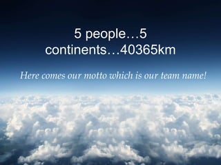 5 people…5
     continents…40365km
Here comes our motto which is our team name!
 