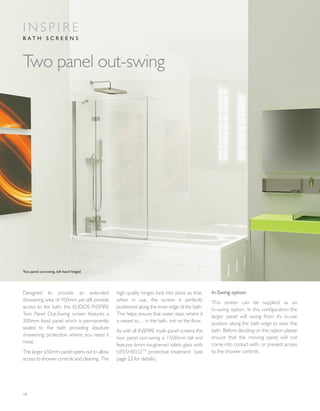10
Designed to provide an extended
showering area of 950mm yet still provide
access to the bath, the KUDOS INSPIRE
Two Panel Out-Swing screen features a
300mm fixed panel which is permanently
sealed to the bath providing absolute
showering protection where you need it
most.
The larger 650mm panel opens out to allow
access to shower controls and cleaning. The
high quality hinges lock into place so that,
when in use, the screen is perfectly
positioned along the inner edge of the bath.
This helps ensure that water stays where it
is meant to… in the bath, not on the floor.
As with all INSPIRE multi-panel screens the
two panel out-swing is 1500mm tall and
features 6mm toughened safety glass with
LIFESHIELDTM
protective treatment (see
page 22 for details).
In-Swing option:
This screen can be supplied as an
in-swing option. In this configuration the
larger panel will swing from it's in-use
position along the bath edge to over the
bath. Before deciding on this option please
ensure that the moving panel will not
come into contact with, or prevent access
to the shower controls.
Two panel out-swing
I N S P I R E
B A T H S C R E E N S
Two panel out-swing, left hand hinged
 