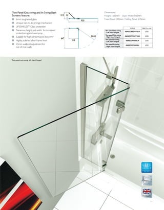 11
Two Panel Out-swing and In-Swing Bath
Screens feature:
I 6mm toughened glass
I Unique click-to-lock hinge mechanism
I LIFESHIELDTM
Glass protection
I Generous height and width for increased
protection against overspray
I Suitable for high performance showers*
I Highly polished silver frame finish
I 15mm wallpost adjustment for
out-of-true walls
Two panel out-swing, left hand hinged
GLASS PROTECTION
A LIFETIME
OF QUALITY
950
22213
318
647
R644
CODE PRICE inc VAT
Two panel Out-swing
- Left hand hinged 4BASC2PFOUTSLH £305
Two panel Out-swing
- Right hand hinged
4BASC2PFOUTSRH £305
Two panel In-swing
- Left hand hinged
4BASC2PFINSLH £305
Two panel In-swing
- Right hand hinged
4BASC2PFINSRH £305
Dimensions:
Height:1500mm Open Width:950mm
Fixed Panel: 305mm Folding Panel: 645mm
 