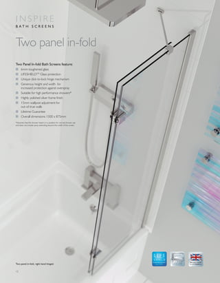 12
Two Panel In-fold Bath Screens feature:
I 6mm toughened glass
I LIFESHIELDTM
Glass protection
I Unique click-to-lock hinge mechanism
I Generous height and width for
increased protection against overspray
I Suitable for high performance showers*
I Highly polished silver frame finish
I 15mm wallpost adjustment for
out-of-true walls
I Lifetime Guarantee
I Overall dimensions 1500 x 875mm
Two panel in-fold
I N S P I R E
B A T H S C R E E N S
GLASS PROTECTION
A LIFETIME
OF QUALITY
*Assumes that the shower head is in a position for normal shower use
and does not include spray extending beyond the width of the screen.
Two panel in-fold, right hand hinged
 