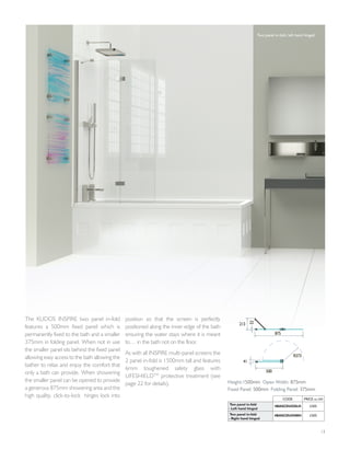 13
The KUDOS INSPIRE two panel in-fold
features a 500mm fixed panel which is
permanently fixed to the bath and a smaller
375mm in folding panel. When not in use
the smaller panel sits behind the fixed panel
allowing easy access to the bath allowing the
bather to relax and enjoy the comfort that
only a bath can provide. When showering
the smaller panel can be opened to provide
a generous 875mm showering area and the
high quality, click-to-lock hinges lock into
position so that the screen is perfectly
positioned along the inner edge of the bath
ensuring the water stays where it is meant
to… in the bath not on the floor.
As with all INSPIRE multi-panel screens the
2 panel in-fold is 1500mm tall and features
6mm toughened safety glass with
LIFESHIELDTM
protective treatment (see
page 22 for details).
500
41
R373
875
22213
Height:1500mm Open Width: 875mm
Fixed Panel: 500mm Folding Panel: 375mm
CODE PRICE inc VAT
Two panel in-fold
- Left hand hinged
4BASCDUOSLH £305
Two panel in-fold
- Right hand hinged
4BASCDUOSRH £305
Two panel in-fold, left hand hinged
 