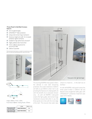 The stunning INSPIRE three panel in-fold is
the ultimate in over bath showering
protection, the screen extends to 1250mm
yet folds to just 500mm when not in use
providing the features of a relaxing bath yet
with the benefit of an oversized shower
area. As with all INSPIRE multi-panel
screens the high quality, click-to-lock hinge
mechanism ensures that when in use, the
three panels are in-line with the inner edge
of the bath. This ensures that water stays
where it is meant to… in the bath not on
the floor.
As with all INSPIRE multi-panel screens the
three panel in-fold is 1500mm tall and
features 6mm toughened safety glass with
LIFESHIELDTM
protective treatment (see
page 22 for details).
15
Three Panel In-fold Bath Screens
feature:
I 6mm toughened glass
I LIFESHIELDTM
Glass protection
I Unique click-to-lock hinge mechanism
I Generous height and width for increased
protection against overspray
I Suitable for high performance showers*
I Highly polished silver frame finish
I 15mm wallpost adjustment for
out-of-true walls
I Lifetime Guarantee
GLASS PROTECTION
A LIFETIME
OF QUALITY
1250
22213
68
500
R382
Height:1500mm Width: 1250m
Fixed Panel: 500mm Folding Panels: 375mm
*Assumes that the shower head is in a position for normal shower use and
does not include spray extending beyond the width of the screen.
Three panel in-fold, right hand hinged
CODE PRICE inc VAT
Three panel in-fold
- Left hand hinged
4BASCTRIPLEPSLH £361
Three panel in-fold
- Right hand hinged
4BASCTRIPLEPSRH £361
 