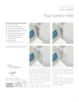 For those who require greater access to
the bath without compromising on shower
protection the KUDOS INSPIRE four panel
in-fold is the solution. Each of the three
215mm hinged panels sit comfortably
behind the 300mm fixed panel providing
virtually unimpeded access to the bath, yet
when in use extends to 950mm for
excellent showering protection
As with all INSPIRE multi-panel screens
the high quality, click-to-lock hinge
mechanism ensures that, when in use, all
four panels are in-line with the inner edge
of the bath. This ensures that water stays
where it is meant to… in the bath not on
the floor.
As with all INSPIRE multi-panel screens the
four panel in-fold is 1500mm tall and
features 6mm toughened safety glass with
LIFESHIELDTM
protective treatment (see
page 22 for details).
17
Four Panel In-fold Bath Screens feature:
I 6mm toughened glass
I LIFESHIELDTM
Glass protection
I Unique click-to-lock hinge mechanism
I Generous height and width for increased
protection against overspray
I Suitable for high performance showers*
I Highly polished silver frame finish
I 15mm wallpost adjustment for
out-of-true walls
I Lifetime Guarantee
I Overall dimensions 1500 x 950mm
Four panel in-fold
I N S P I R E
B A T H S C R E E N S
305
95
950
213 22
R224
Height:1500mm Width: 950mm
Fixed Panel: 305mm Folding Panels: 215mm
*Assumes that the shower head is in a position for normal shower use and
does not include spray extending beyond the width of the screen.
CODE PRICE inc VAT
Four panel in-fold
- Left hand hinged
4BASCCOMPSLH £408
Four panel in-fold
- Right hand hinged
4BASCCOMPSRH £408
 