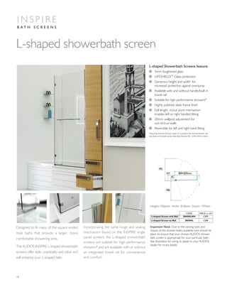 Designed to fit many of the square ended
style baths that provide a larger, more
comfortable showering area.
The KUDOS INSPIRE L-shaped showerbath
screens offer style, practicality and value and
will enhance your L-shaped bath.
Important Note: Due to the varying sizes and
shapes of the shower-baths available care should be
taken to ensure that your chosen KUDOS shower-
bath screen is appropriate for your particular bath.
See illustration for sizing or speak to your KUDOS
dealer for more details.
Incorporating the same hinge and sealing
mechanism found on the INSPIRE single
panel screens the L-shaped showerbath
screens are suitable for high performance
showers* and are available with or without
an integrated towel rail for convenience
and comfort.
18
L-shaped showerbath screen
I N S P I R E
B A T H S C R E E N S
795
197
700
45
809-829mm
L-shaped Showerbath Screens feature:
I 5mm toughened glass
I LIFESHIELDTM
Glass protection
I Generous height and width for
increased protection against overspray
I Available with and without handle/built in
towel rail
I Suitable for high performance showers*
I Highly polished silver frame finish
I Full length, in/out pivot mechanism
enables left or right handed fitting
I 20mm wallpost adjustment for
out-of-true walls
I Reversible for left and right hand fitting
*Assumes that the shower head is in a position for normal shower use
and does not include spray extending beyond the width of the screen.
CODE PRICE inc VAT
L-shaped Screen with Rail 3BASKLWH £309
L-shaped Screen no Rail 3BASKL £288
Height:1556mm Width: 810mm Depth: 197mm
 
