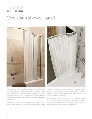 20
Designed for use in the hospitality industry the KUDOS Over-bath
shower panel delivers the ultimate protection from water spillage
and is used in many hotels throughout the world. Its robust
construction makes it ideal for use even with the most powerful
shower systems whilst its stylish and attractive design will enhance
any bathroom.
The integrated stainless steel shower rail ensures that the shower
curtain is correctly positioned to provide complete protection along
the length of the bath, preventing dangerous and damaging water
spillage. The bowed rail provides for greater space around the
bather and helps keep the shower curtain against the bath edge
reducing “billowing” when in use.
Simple to install as new or as a retro-fit, the fixed panel features
8mm toughened glass which is 1500mm high x 350mm wide and
is permanently sealed to the bath edge and the wall, providing a
watertight barrier at the showering end of the bath.
Over-bath shower panel
I N S P I R E
B A T H S C R E E N S
 