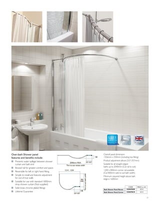 Overall panel dimension:
1556mm x 350mm (including top fitting)
Product adjustment allows (337-357mm)
Suitable for all straight edged
baths up to 2040mm (Cut rail to suit)
1200 x 800mm corner rail available
(Cut 800mm side to suit bath width)
Minimum required height above bath
edge is 1600mm
Over-bath Shower panel
features and benefits include:
I Prevents water spillage between shower
curtain and bath end
I Bowed rail for greater comfort and space
I Reversible for left or right hand fitting
I Simple to install and features adjustment
for out of true walls
I Suitable for use with standard 1800mm
drop shower curtain (Not supplied)
I Solid brass chrome plated fittings
I Lifetime Guarantee
GLASS PROTECTION
A LIFETIME
OF QUALITY
2040mm MAX
Trim to suit recess width
337-357
158
337-357
1214 - 1234
158
Trimtosuitbathwidth
782
max
CODE PRICE inc VAT
Bath Shower Panel Recess 5OBSPBRR £212
Bath Shower Panel Corner 5OBSPBCR £212
21
 
