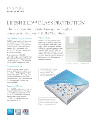 22
LIFESHIELDTM
GLASS PROTECTION
Easy to clean, easy to maintain
KUDOS has a reputation for designing
and manufacturing beautiful shower
enclosures, wetroom panels and bath
screens. And now, with Lifeshield as
standard, you’ll find keeping your
KUDOS INSPIRE bath screen looking
as good as new is easy.
Only available from KUDOS,
Lifeshield’s unique system helps to repel
dirt and makes cleaning quick and easy
– maintaining your KUDOS product in
pristine condition for years to come.
How it works
Lifeshield uses the very latest nano-
technology to deliver a unique bond
with the glass that leaves the surface
totally smooth and helps to resist the
build-up of unsightly limescale and soap
deposits. Totally clear, UV stable and
extremely durable, Lifeshield won’t peel
or flake and unlike some other systems
you don’t need any specialist cleaners or
top-up products to maintain its dirt
repellent properties.
The first permanent protection system for glass
comes as standard on all KUDOS products
Permanent coating
Unlike many other glass protection
systems, Lifeshield won’t just last for a
few months – it offers glass protection
for life. KUDOS have built a reputation
for precision engineering and quality
manufacture that’s why Lifeshield is one
of the strongest and most durable
systems available.
Guaranteed for life
Every KUDOS product comes with our
no quibble Lifetime Guarantee to give
you complete peace of mind. And as
part of our commitment to delivering
the very best shower products,
LIFESHIELDTM
Glass Protection is
guaranteed for life too.
Limescale and soap deposits
adhere to untreated glass which
can cause damage, leaving the glass
looking marked and blemished.
KUDOS LIFESHIELDTM
provides
a non-stick coating to the glass
preventing unsightly and
potentially damaging deposits
adhering to the surface.
L LIFESHIELDTM
Coated Glass L Uncoated Glass
GLASS PROTECTION
A LIFETIME
OF QUALITY
I N S P I R E
B A T H S C R E E N S
 