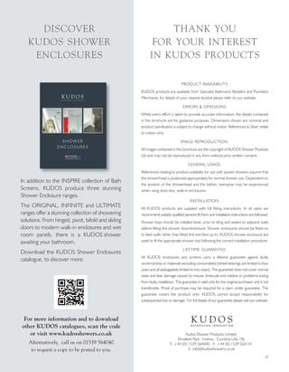 23
PRODUCT AVAILABILITY:
KUDOS products are available from Specialist Bathroom Retailers and Plumbers
Merchants, for details of your nearest stockist please refer to our website.
ERRORS & OMISSIONS:
Whilst every effort is taken to provide accurate information, the details contained
in this brochure are for guidance purposes. Dimensions shown are nominal and
product specification is subject to change without notice. References to Silver relate
to colour only.
IMAGE REPRODUCTION:
All images contained in this brochure are the copyright of KUDOS Shower Products
Ltd and may not be reproduced in any form without prior written consent.
GENERAL USAGE:
References relating to product suitability for use with power showers assume that
the showerhead is positioned appropriately for normal shower use. Dependent on
the position of the showerhead and the bather, overspray may be experienced
when using door-less, walk-in enclosures.
INSTALLATION:
All KUDOS products are supplied with full fitting instructions. In all cases we
recommend suitably qualified persons fit them and installation instructions are followed.
Shower trays should be installed level, prior to tiling and sealed to adjacent walls
before fitting the shower door/enclosure. Shower enclosures should be fitted on
to tiled walls rather than fitted first and tiled up to. KUDOS shower enclosure are
sized to fit the appropriate shower tray following the correct installation procedure.
LIFETIME GUARANTEE:
All KUDOS enclosures and screens carry a lifetime guarantee against faulty
workmanship or materials excluding consumables (wheel bearings are limited to four
years and all seals/gaskets limited to two years). The guarantee does not cover normal
wear and tear, damage caused by misuse, limescale and mildew or problems arising
from faulty installation. The guarantee is valid only for the original purchaser and is not
transferable. Proof of purchase may be required for a claim under guarantee. The
guarantee covers the product only; KUDOS cannot accept responsibility for
subsequential loss or damage. For full details of our guarantee please visit our website.
Kudos Shower Products Limited
Elmsfield Park · Holme · Cumbria LA6 1RJ
T: +44 (0) 1539 564040 F: +44 (0) 1539 564141
E: info@kudosshowers.co.uk
K U D O SR E F R E S H I N G I N N O V A T I O N
THANK YOU
FOR YOUR INTEREST
IN KUDOS PRODUCTS
DISCOVER
KUDOS SHOWER
ENCLOSURES
In addition to the INSPIRE collection of Bath
Screens, KUDOS produce three stunning
Shower Enclosure ranges.
The ORIGINAL, INFINITE and ULTIMATE
ranges offer a stunning collection of showering
solutions. From hinged, pivot, bifold and sliding
doors to modern walk-in enclosures and wet
room panels, there is a KUDOS shower
awaiting your bathroom.
Download the KUDOS Shower Enclosures
catalogue, to discover more.
For more information and to download
other KUDOS catalogues, scan the code
or visit www.kudosshowers.co.uk
Alternatively, call us on 01539 564040
to request a copy to be posted to you.
K U D O SR E F R E S H I N G I N N O V A T I O N
SHOWER
ENCLOSURES
 