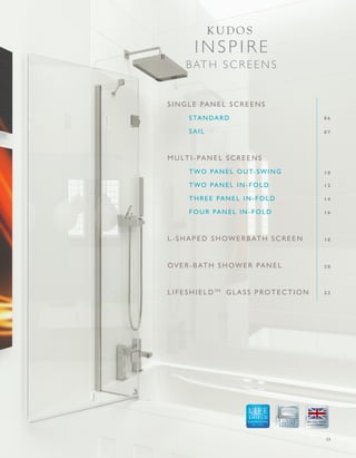 03
SINGLE PANEL SCREENS
STANDARD
SAIL
MULTI-PANEL SCREENS
TWO PANEL OUT-SWING
TWO PANEL IN-FOLD
THREE PANEL IN-FOLD
FOUR PANEL IN-FOLD
L-SHAPED SHOWERBATH SCREEN
OV ER-BATH SHOWER PA NEL
LIFESHIELDTM
GLA SS PROTECTION
0 6
0 7
1 0
1 2
1 4
1 6
1 8
2 0
2 2
GLASS PROTECTION
A LIFETIME
OF QUALITY
IN SPIRE
B ATH SCREENS
K U D O S
 
