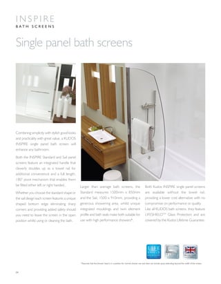04
Single panel bath screens
Combining simplicity with stylish good looks
and practicality with great value, a KUDOS
INSPIRE single panel bath screen will
enhance any bathroom.
Both the INSPIRE Standard and Sail panel
screens feature an integrated handle that
cleverly doubles up as a towel rail for
additional convenience and a full length,
180° pivot mechanism that enables them
be fitted either left or right handed.
Whether you choose the standard shape or
the sail design each screen features a unique
shaped bottom edge eliminating sharp
corners and providing added safety should
you need to leave the screen in the open
position whilst using or cleaning the bath.
Larger than average bath screens, the
Standard measures 1500mm x 850mm
and the Sail, 1500 x 910mm, providing a
generous showering area, whilst unique
integrated mouldings and twin element
profile and bath seals make both suitable for
use with high performance showers*.
Both Kudos INSPIRE single panel screens
are available without the towel rail,
providing a lower cost alternative with no
compromise on performance or quality.
Like all KUDOS bath screens, they feature
LIFESHIELDTM
Glass Protection and are
covered by the Kudos Lifetime Guarantee.
*Assumes that the shower head is in a position for normal shower use and does not include spray extending beyond the width of the screen.
I N S P I R E
B A T H S C R E E N S
GLASS PROTECTION
A LIFETIME
OF QUALITY
 