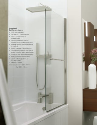 05
Single Panel
Bath Screens feature:
I 5mm toughened glass
I LIFESHIELDTM
Glass protection
I Unique curved corners for
increased safety
I Generous height and width for
increased protection against overspray
I Available with and without handle/built
in towel rail
I Unique integrated Corner moulding
I Twin element profile and bath seals for
greater protection against water leakage
I Suitable for high performance showers*
I Highly polished silver frame finish
I 20mm wallpost adjustment for
out-of-true walls
I Lifetime Guarantee
Dimensions: Standard 1500 x 850mm
Sail 1500 x 910mm
 