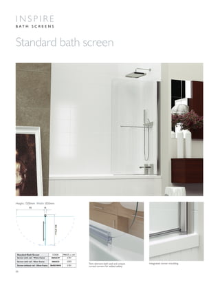 06
Twin element bath seal and unique
curved corners for added safety
Integrated corner moulding
Standard bath screen
I N S P I R E
B A T H S C R E E N S
850-870mm
775 45
Height:1500mm Width: 850mm
Standard Bath Screen CODE PRICE inc VAT
Screen with rail - White frame 3BASCW £181
Screen with rail - Silver frame 3BASCS £202
Screen without rail - Silver frame 3BASCNHS £181
 