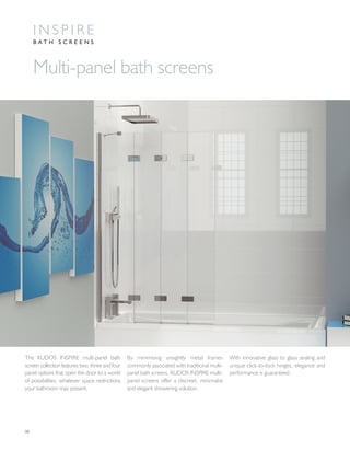 08
The KUDOS INSPIRE multi-panel bath
screen collection features two, three and four
panel options that open the door to a world
of possibilities, whatever space restrictions
your bathroom may present.
By minimising unsightly metal frames
commonly associated with traditional multi-
panel bath screens, KUDOS INSPIRE multi-
panel screens offer a discreet, minimalist
and elegant showering solution.
With innovative glass to glass sealing and
unique click-to-lock hinges, elegance and
performance is guaranteed.
Multi-panel bath screens
I N S P I R E
B A T H S C R E E N S
 