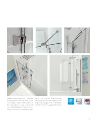 Whether in use or folded a KUDOS INSPIRE
multi-panel bath screen will blend into the
surroundings, in fact you will hardly know it's
there, allowing you to enjoy a relaxing bath
and an exhilarating shower in the same room
without compromising on function or design.
All KUDOS INSPIRE multi-panel bath
screens are 1500mm high and feature 6mm
toughened safety glass with LIFESHIELDTM
protective treatment (see page 22 for details).
09
GLASS PROTECTION
A LIFETIME
OF QUALITY
 