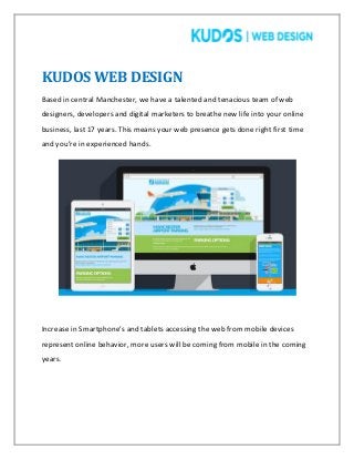 KUDOS WEB DESIGN
Based in central Manchester, we have a talented and tenacious team of web
designers, developers and digital marketers to breathe new life into your online
business, last 17 years. This means your web presence gets done right first time
and you’re in experienced hands.
Increase in Smartphone’s and tablets accessing the web from mobile devices
represent online behavior, more users will be coming from mobile in the coming
years.
 