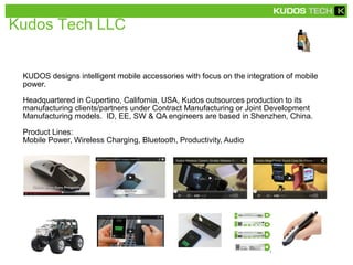 Kudos Tech LLC 
KUDOS designs intelligent mobile accessories with focus on the integration of mobile 
power. 
Headquartered in Cupertino, California, USA, Kudos outsources production to its 
manufacturing clients/partners under Contract Manufacturing or Joint Development 
Manufacturing models. ID, EE, SW & QA engineers are based in Shenzhen, China. 
Product Lines: 
Mobile Power, Wireless Charging, Bluetooth, Productivity, Audio 
 