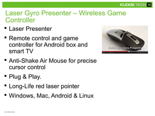 Laser Gyro Presenter – Wireless Game 
Controller 
 Laser Presenter 
 Remote control and game 
controller for Android box and 
smart TV 
 Anti-Shake Air Mouse for precise 
cursor control 
 Plug & Play. 
 Long-Life red laser pointer 
 Windows, Mac, Android & Linux 
Confidential 
 