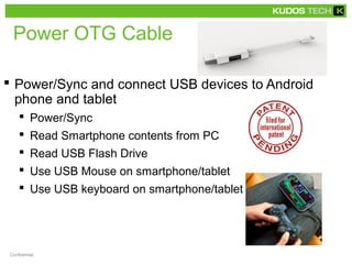 Power OTG Cable 
 Power/Sync and connect USB devices to Android 
phone and tablet 
 Power/Sync 
 Read Smartphone contents from PC 
 Read USB Flash Drive 
 Use USB Mouse on smartphone/tablet 
 Use USB keyboard on smartphone/tablet 
Confidential 
 