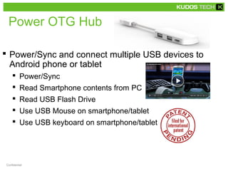 Power OTG Hub 
 Power/Sync and connect multiple USB devices to 
Android phone or tablet 
 Power/Sync 
 Read Smartphone contents from PC 
 Read USB Flash Drive 
 Use USB Mouse on smartphone/tablet 
 Use USB keyboard on smartphone/tablet 
Confidential 
 