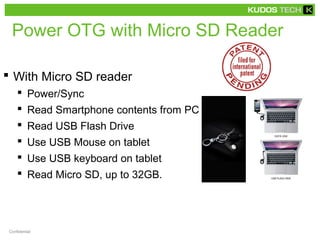 Power OTG with Micro SD Reader 
 With Micro SD reader 
 Power/Sync 
 Read Smartphone contents from PC 
 Read USB Flash Drive 
 Use USB Mouse on tablet 
 Use USB keyboard on tablet 
 Read Micro SD, up to 32GB. 
Confidential 
 