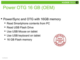 Power OTG 16 GB (OEM) 
 Power/Sync and OTG with 16GB memory 
 Read Smartphone contents from PC 
 Read USB Flash Drive 
 Use USB Mouse on tablet 
 Use USB keyboard on tablet 
 16 GB Flash memory 
Confidential 
 