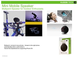 Mini Mobile Speaker 
Multipoint Speaker for Outdoor Enthusiasts 
Multipoint: connect to two phones. Answer to the right phone 
automatically when a call comes in. 
Hands-free Speakerphone supporting iPhone Siri 
Confidential 
 