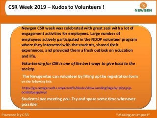 CSR Week 2019 – Kudos to Volunteers !
Powered by CSR “Making an Impact”
Newgen CSR week was celebrated with great zeal with a lot of
engagement activities for employees. Large number of
employees actively participated in the NDDP volunteer program
where they interacted with the students, shared their
experiences, and provided them a fresh outlook on education
and life.
Volunteering for CSR is one of the best ways to give back to the
society.
The Newgenites can volunteer by filling up the registration form
on the following link:
https://go.newgensoft.com/acton/fs/blocks/showLandingPage/a/13651/p/p-
0028/t/page/fm/0
Students love meeting you. Try and spare some time whenever
possible!
 