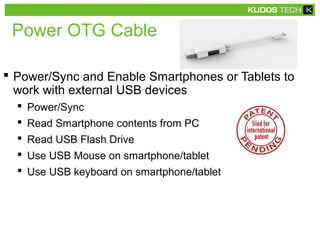 Power OTG Cable
 Power/Sync and Enable Smartphones or Tablets to
work with external USB devices
 Power/Sync
 Read Smartphone contents from PC
 Read USB Flash Drive
 Use USB Mouse on smartphone/tablet
 Use USB keyboard on smartphone/tablet
 