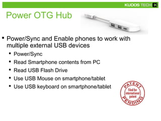 Power OTG Hub
 Power/Sync and Enable phones to work with
multiple external USB devices
 Power/Sync
 Read Smartphone contents from PC
 Read USB Flash Drive
 Use USB Mouse on smartphone/tablet
 Use USB keyboard on smartphone/tablet
 