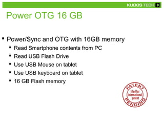 Power OTG 16 GB
 Power/Sync and OTG with 16GB memory
 Read Smartphone contents from PC
 Read USB Flash Drive
 Use USB Mouse on tablet
 Use USB keyboard on tablet
 16 GB Flash memory
 
