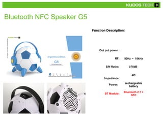 Function DescriptionFunction Description:
Out put power :
RF: 90Hz ～ 16kHz
S/N Ratio: ≥75dB
Impedance:
4Ω
Power:
rechargeable
battery
BT Module:
Bluetooth 2.1 +
NFC
Bluetooth NFC Speaker G5
 