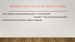 READING DATA IN TO DF FROM A TABLE
• val df = sqlContext.read.options(Map("kudu.master" -> "kudu.master:7051",
"kudu.table" -> "kudu_table")).kudu.where(condition)
 Currently column filter and between condition are supported
 