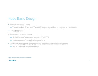 16
Kudu Basic Design
•  Basic Construct: Tables
–  Tables broken down into Tablets (roughly equivalent to regions or partitions)
•  Typed storage
•  Maintains consistency via:
–  Multi-Version Concurrency Control (MVCC)
–  Raft Consensus1 to replicate operations
•  Architecture supports geographically disparate, active/active systems
–  Not in the initial implementation
1http://thesecretlivesofdata.com/raft/
 