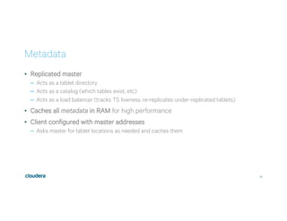 22
Metadata
•  Replicated master
–  Acts as a tablet directory
–  Acts as a catalog (which tables exist, etc)
–  Acts as a load balancer (tracks TS liveness, re-replicates under-replicated tablets)
•  Caches all metadata in RAM for high performance
•  Client configured with master addresses
–  Asks master for tablet locations as needed and caches them
 
