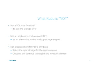 24
What Kudu is *NOT*
•  Not a SQL interface itself
– It’s just the storage layer
•  Not an application that runs on HDFS
– It’s an alternative, native Hadoop storage engine
•  Not a replacement for HDFS or HBase
– Select the right storage for the right use case
– Cloudera will continue to support and invest in all three
 