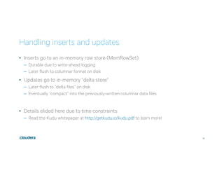 30
Handling inserts and updates
•  Inserts go to an in-memory row store (MemRowSet)
–  Durable due to write-ahead logging
–  Later flush to columnar format on disk
•  Updates go to in-memory “delta store”
–  Later flush to “delta files” on disk
–  Eventually “compact” into the previously-written columnar data files
•  Details elided here due to time constraints
–  Read the Kudu whitepaper at http://getkudu.io/kudu.pdf to learn more!
 