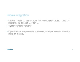 33
Impala integration
•  CREATE	TABLE	…	DISTRIBUTE	BY	HASH(vehicle_id)	INTO	16	
BUCKETS	AS	SELECT	…	FROM	…	
•  INSERT/UPDATE/DELETE	
	
•  Optimizations like predicate pushdown, scan parallelism, plans for
more on the way
 