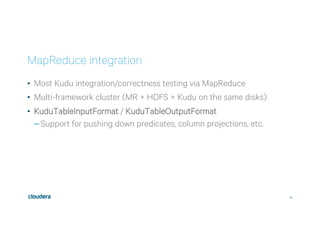 34
MapReduce integration
•  Most Kudu integration/correctness testing via MapReduce
•  Multi-framework cluster (MR + HDFS + Kudu on the same disks)
•  KuduTableInputFormat / KuduTableOutputFormat
– Support for pushing down predicates, column projections, etc.
 