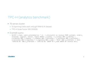 36
TPC-H (analytics benchmark)
•  75 server cluster
–  12 (spinning) disks each, enough RAM to fit dataset
–  TPC-H Scale Factor 100 (100GB)
•  Example query:
–  SELECT	n_name,	sum(l_extendedprice	*	(1	-	l_discount))	as	revenue	FROM	customer,	orders,	
lineitem,	supplier,	nation,	region	WHERE	c_custkey	=	o_custkey	AND	l_orderkey	=	
o_orderkey	AND	l_suppkey	=	s_suppkey	AND	c_nationkey	=	s_nationkey	AND	s_nationkey	=	
n_nationkey	AND	n_regionkey	=	r_regionkey	AND	r_name	=	'ASIA'	AND	o_orderdate	>=	date	
'1994-01-01'	AND	o_orderdate	<	'1995-01-01’	GROUP	BY	n_name	ORDER	BY	revenue	desc;	
 