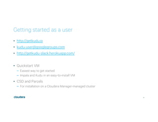 41
Getting started as a user
•  http://getkudu.io
•  kudu-user@googlegroups.com
•  http://getkudu-slack.herokuapp.com/
•  Quickstart VM
–  Easiest way to get started
–  Impala and Kudu in an easy-to-install VM
•  CSD and Parcels
–  For installation on a Cloudera Manager-managed cluster
 