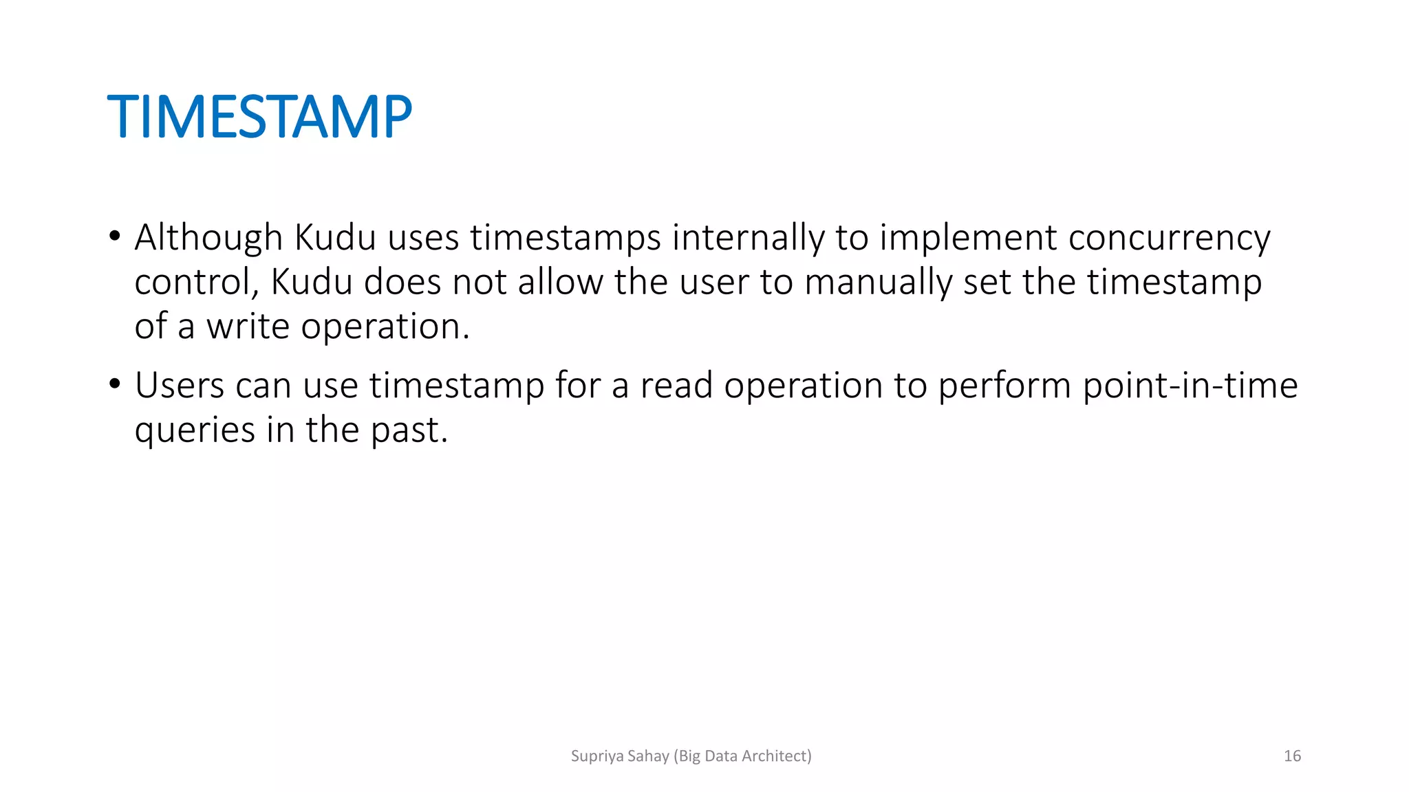 TIMESTAMP
• Although Kudu uses timestamps internally to implement concurrency
control, Kudu does not allow the user to manually set the timestamp
of a write operation.
• Users can use timestamp for a read operation to perform point-in-time
queries in the past.
16Supriya Sahay (Big Data Architect)
 
