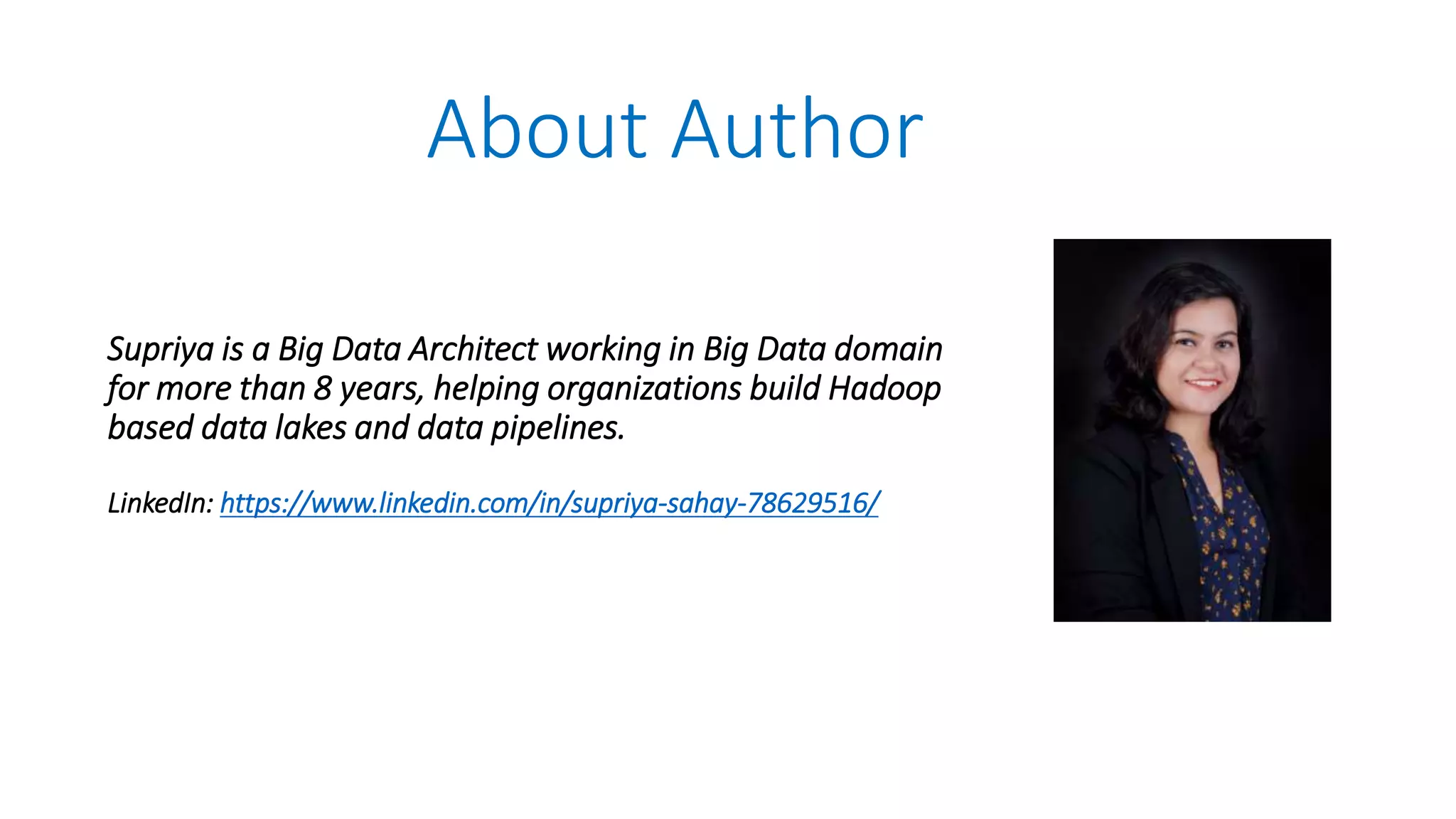 Supriya is a Big Data Architect working in Big Data domain
for more than 8 years, helping organizations build Hadoop
based data lakes and data pipelines.
LinkedIn: https://www.linkedin.com/in/supriya-sahay-78629516/
About Author
 